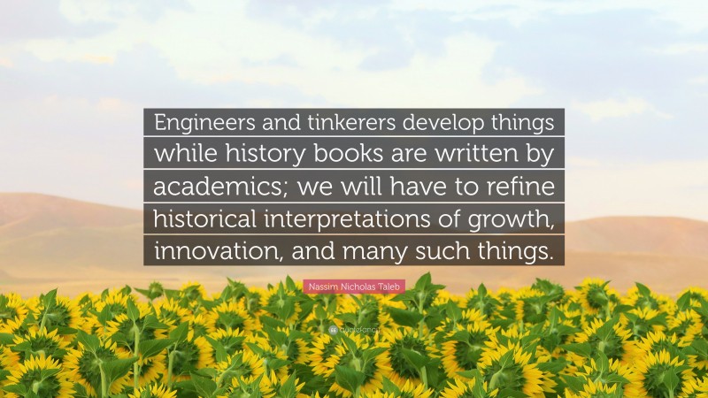 Nassim Nicholas Taleb Quote: “Engineers and tinkerers develop things while history books are written by academics; we will have to refine historical interpretations of growth, innovation, and many such things.”
