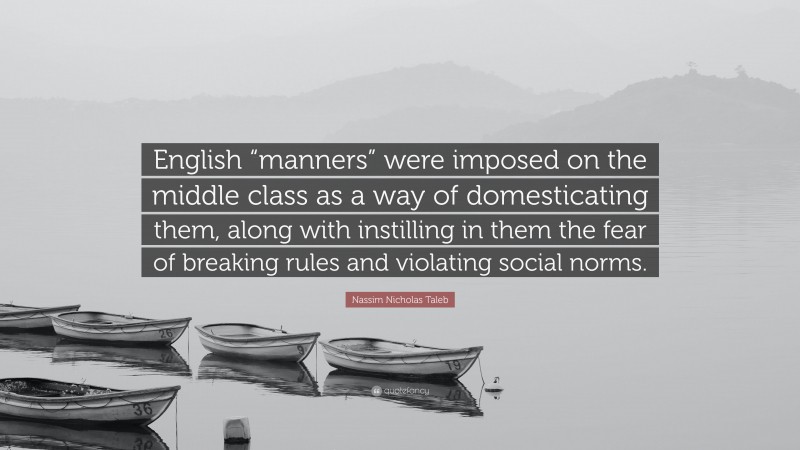 Nassim Nicholas Taleb Quote: “English “manners” were imposed on the middle class as a way of domesticating them, along with instilling in them the fear of breaking rules and violating social norms.”