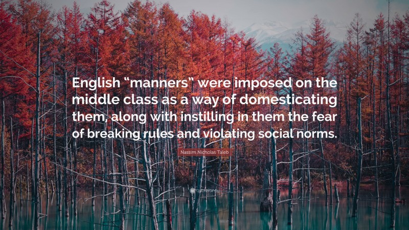 Nassim Nicholas Taleb Quote: “English “manners” were imposed on the middle class as a way of domesticating them, along with instilling in them the fear of breaking rules and violating social norms.”