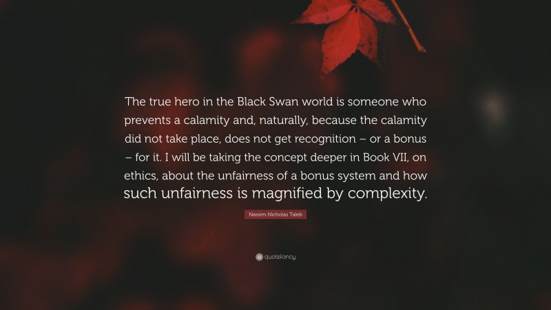 Nassim Nicholas Taleb Quote: “The true hero in the Black Swan world is someone who prevents a calamity and, naturally, because the calamity did not take place, does not get recognition – or a bonus – for it. I will be taking the concept deeper in Book VII, on ethics, about the unfairness of a bonus system and how such unfairness is magnified by complexity.”