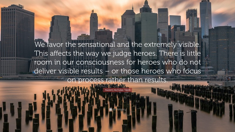 Nassim Nicholas Taleb Quote: “We favor the sensational and the extremely visible. This affects the way we judge heroes. There is little room in our consciousness for heroes who do not deliver visible results – or those heroes who focus on process rather than results.”