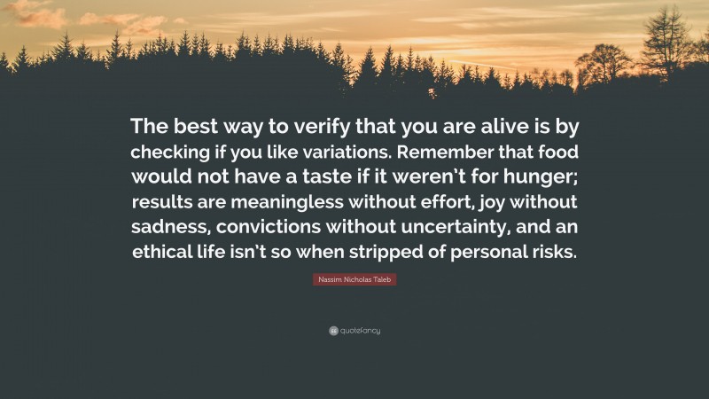 Nassim Nicholas Taleb Quote: “The best way to verify that you are alive is by checking if you like variations. Remember that food would not have a taste if it weren’t for hunger; results are meaningless without effort, joy without sadness, convictions without uncertainty, and an ethical life isn’t so when stripped of personal risks.”
