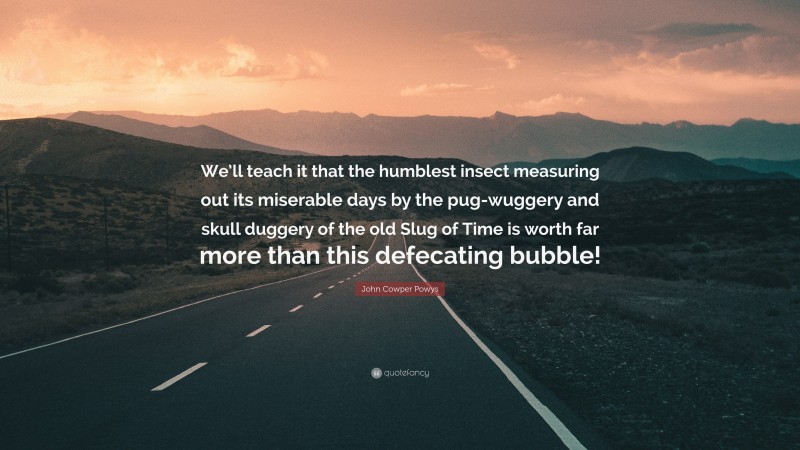 John Cowper Powys Quote: “We’ll teach it that the humblest insect measuring out its miserable days by the pug-wuggery and skull duggery of the old Slug of Time is worth far more than this defecating bubble!”