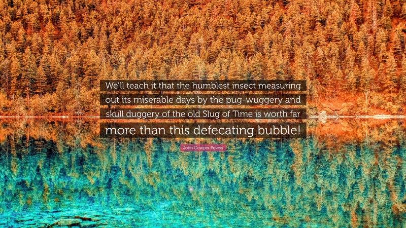 John Cowper Powys Quote: “We’ll teach it that the humblest insect measuring out its miserable days by the pug-wuggery and skull duggery of the old Slug of Time is worth far more than this defecating bubble!”
