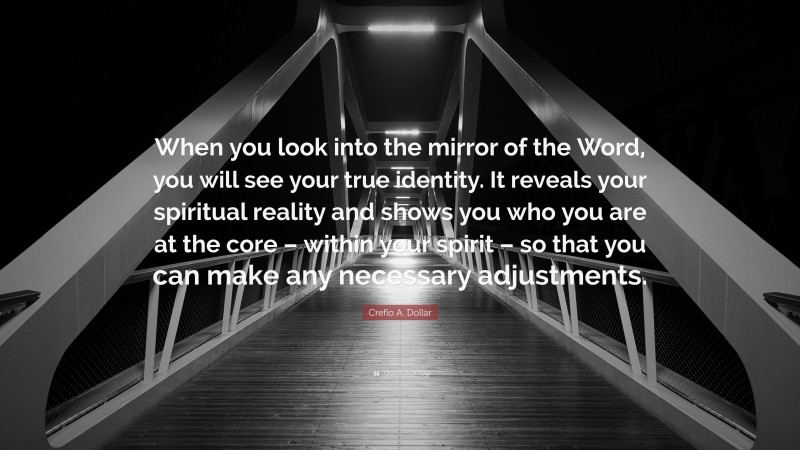 Creflo A. Dollar Quote: “When you look into the mirror of the Word, you will see your true identity. It reveals your spiritual reality and shows you who you are at the core – within your spirit – so that you can make any necessary adjustments.”