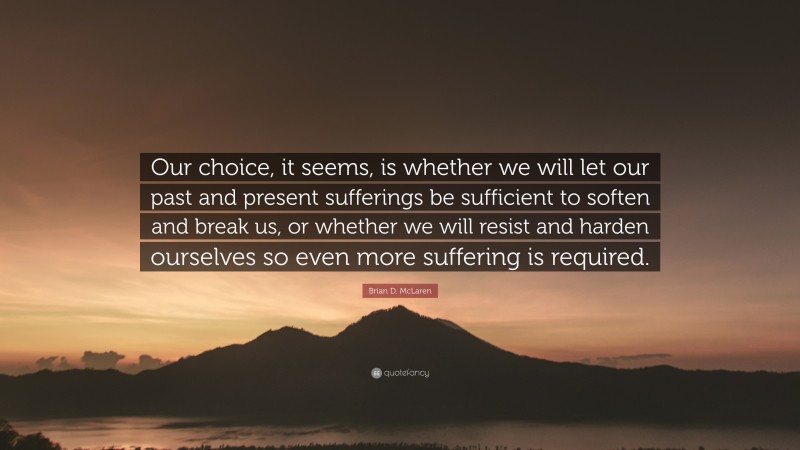 Brian D. McLaren Quote: “Our choice, it seems, is whether we will let our past and present sufferings be sufficient to soften and break us, or whether we will resist and harden ourselves so even more suffering is required.”