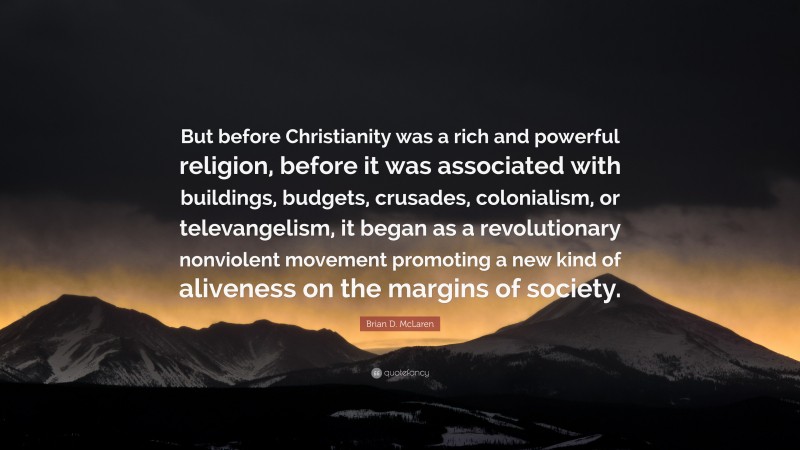 Brian D. McLaren Quote: “But before Christianity was a rich and powerful religion, before it was associated with buildings, budgets, crusades, colonialism, or televangelism, it began as a revolutionary nonviolent movement promoting a new kind of aliveness on the margins of society.”