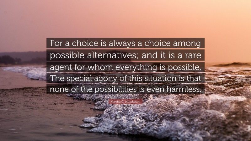 Martha C. Nussbaum Quote: “For a choice is always a choice among possible alternatives; and it is a rare agent for whom everything is possible. The special agony of this situation is that none of the possibilities is even harmless.”