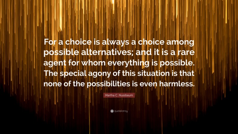 Martha C. Nussbaum Quote: “For a choice is always a choice among possible alternatives; and it is a rare agent for whom everything is possible. The special agony of this situation is that none of the possibilities is even harmless.”