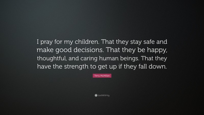 Terry McMillan Quote: “I pray for my children. That they stay safe and make good decisions. That they be happy, thoughtful, and caring human beings. That they have the strength to get up if they fall down.”