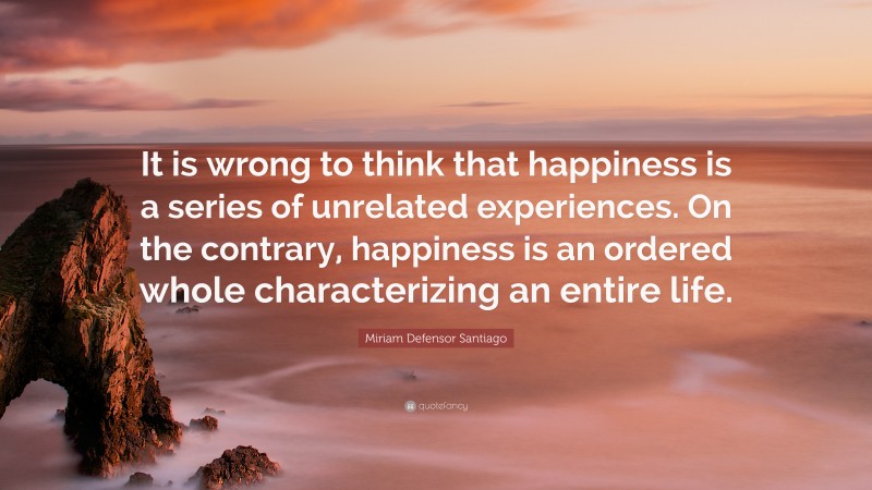 Miriam Defensor Santiago Quote: “It is wrong to think that happiness is a series of unrelated experiences. On the contrary, happiness is an ordered whole characterizing an entire life.”