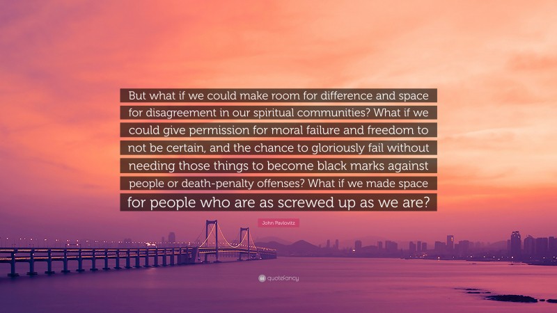 John Pavlovitz Quote: “But what if we could make room for difference and space for disagreement in our spiritual communities? What if we could give permission for moral failure and freedom to not be certain, and the chance to gloriously fail without needing those things to become black marks against people or death-penalty offenses? What if we made space for people who are as screwed up as we are?”