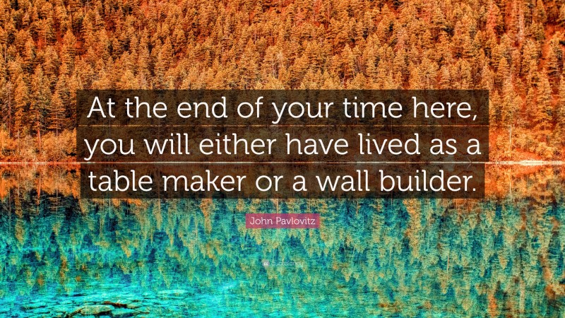 John Pavlovitz Quote: “At the end of your time here, you will either have lived as a table maker or a wall builder.”