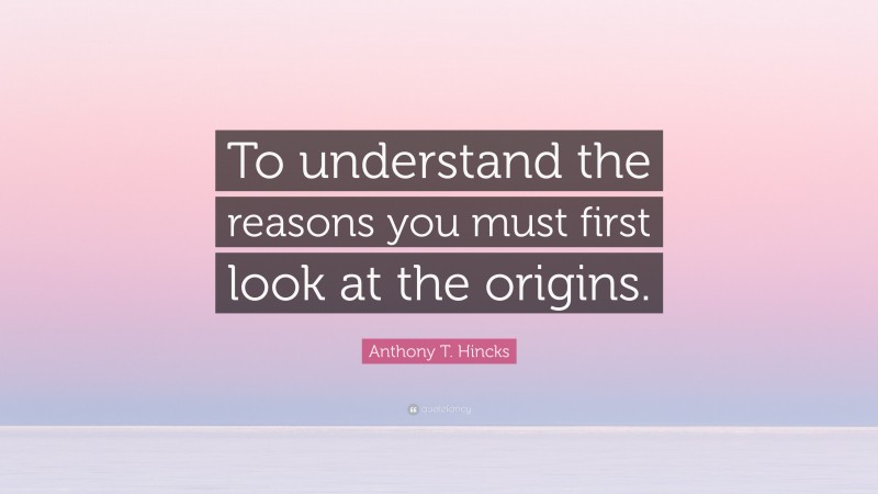 Anthony T. Hincks Quote: “To understand the reasons you must first look at the origins.”