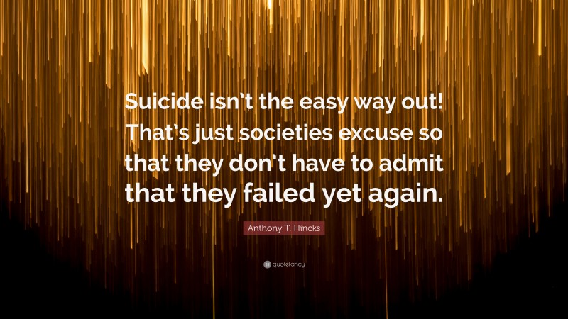 Anthony T. Hincks Quote: “Suicide isn’t the easy way out! That’s just societies excuse so that they don’t have to admit that they failed yet again.”