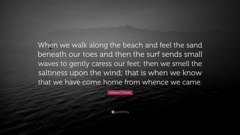 Anthony T. Hincks Quote: “When we walk along the beach and feel the sand beneath our toes and then the surf sends small waves to gently caress our feet; then we smell the saltiness upon the wind; that is when we know that we have come home from whence we came.”