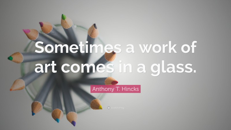 Anthony T. Hincks Quote: “Sometimes a work of art comes in a glass.”
