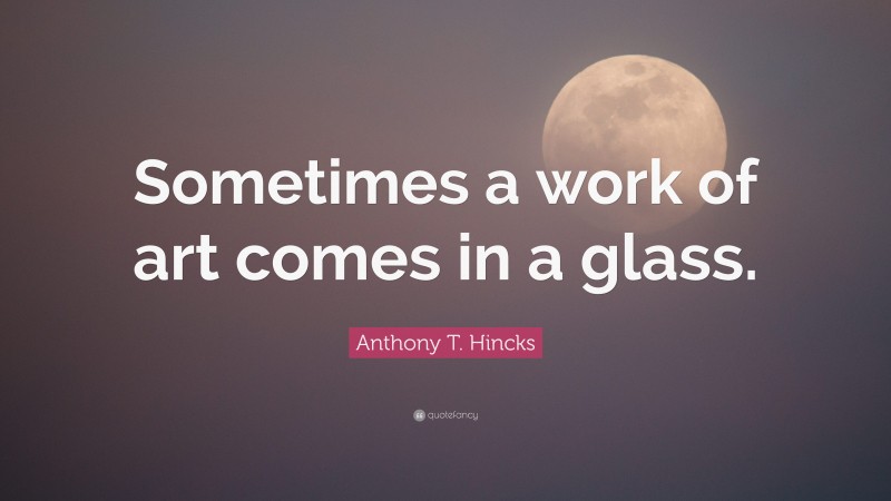 Anthony T. Hincks Quote: “Sometimes a work of art comes in a glass.”