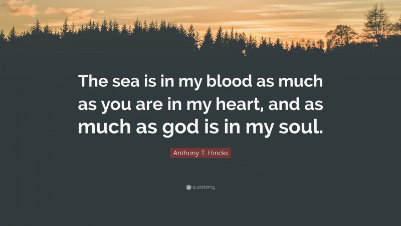Anthony T. Hincks Quote: “The sea is in my blood as much as you are in my heart, and as much as god is in my soul.”