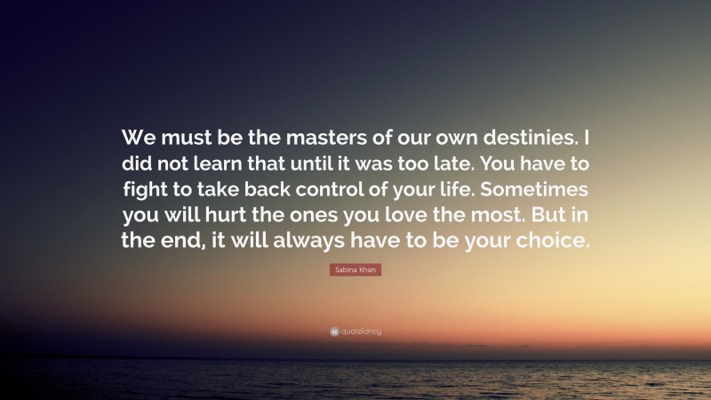 Sabina Khan Quote: “We must be the masters of our own destinies. I did not learn that until it was too late. You have to fight to take back control of your life. Sometimes you will hurt the ones you love the most. But in the end, it will always have to be your choice.”