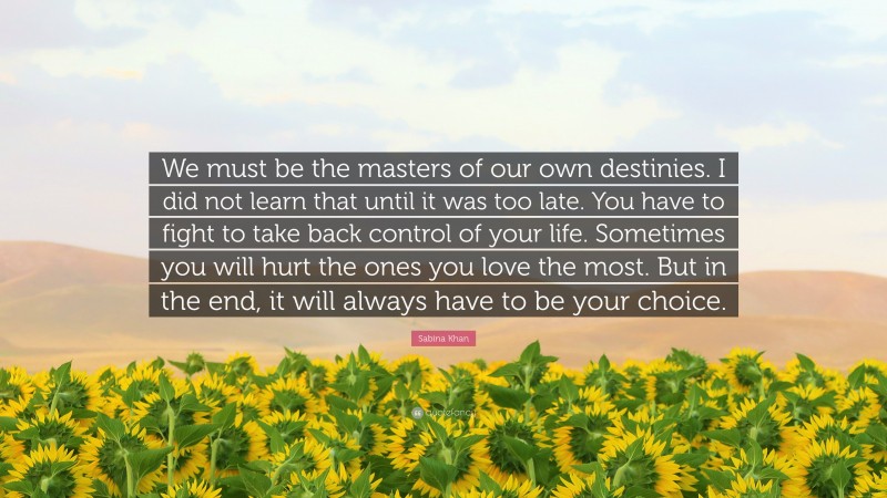 Sabina Khan Quote: “We must be the masters of our own destinies. I did not learn that until it was too late. You have to fight to take back control of your life. Sometimes you will hurt the ones you love the most. But in the end, it will always have to be your choice.”