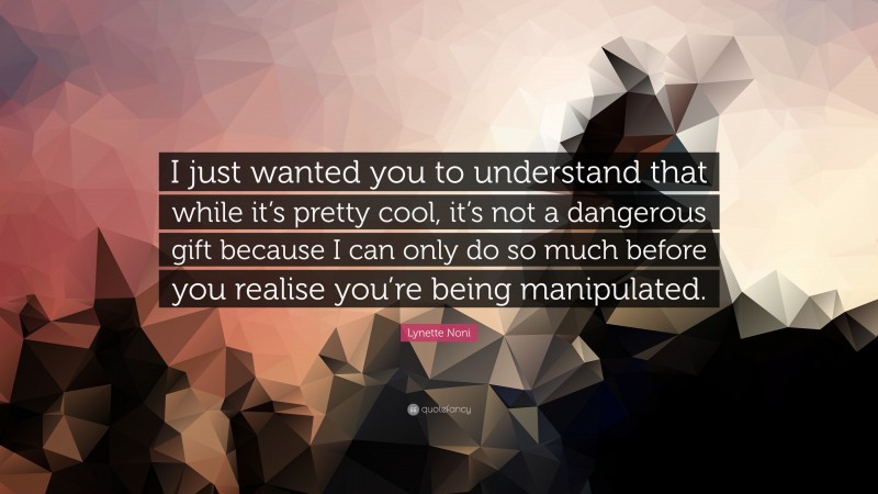 Lynette Noni Quote: “I just wanted you to understand that while it’s pretty cool, it’s not a dangerous gift because I can only do so much before you realise you’re being manipulated.”