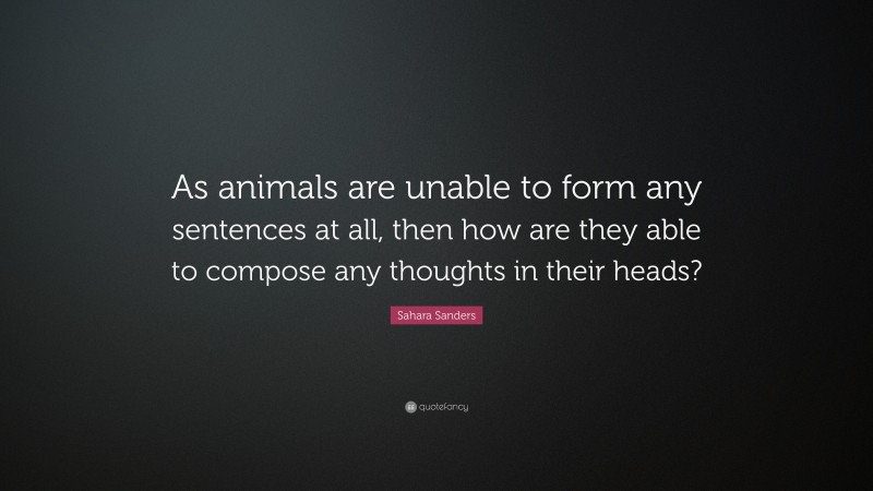 Sahara Sanders Quote: “As animals are unable to form any sentences at all, then how are they able to compose any thoughts in their heads?”