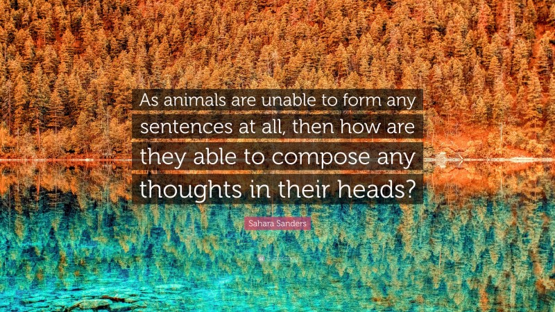 Sahara Sanders Quote: “As animals are unable to form any sentences at all, then how are they able to compose any thoughts in their heads?”
