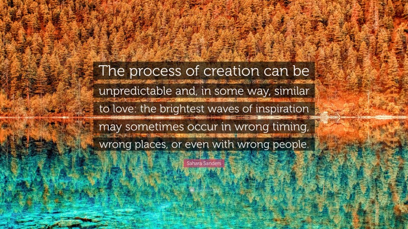 Sahara Sanders Quote: “The process of creation can be unpredictable and, in some way, similar to love: the brightest waves of inspiration may sometimes occur in wrong timing, wrong places, or even with wrong people.”
