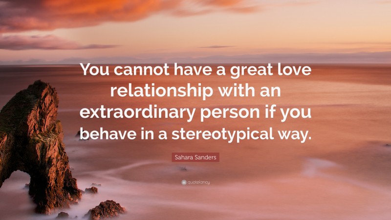 Sahara Sanders Quote: “You cannot have a great love relationship with an extraordinary person if you behave in a stereotypical way.”