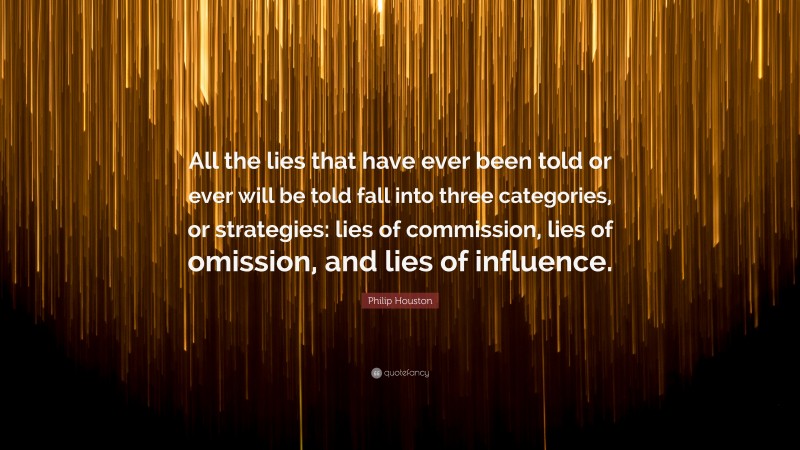 Philip Houston Quote: “All the lies that have ever been told or ever will be told fall into three categories, or strategies: lies of commission, lies of omission, and lies of influence.”