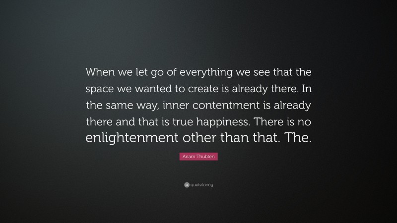 Anam Thubten Quote: “When we let go of everything we see that the space we wanted to create is already there. In the same way, inner contentment is already there and that is true happiness. There is no enlightenment other than that. The.”