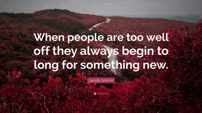 Jacob Grimm Quote: “When people are too well off they always begin to long for something new.”