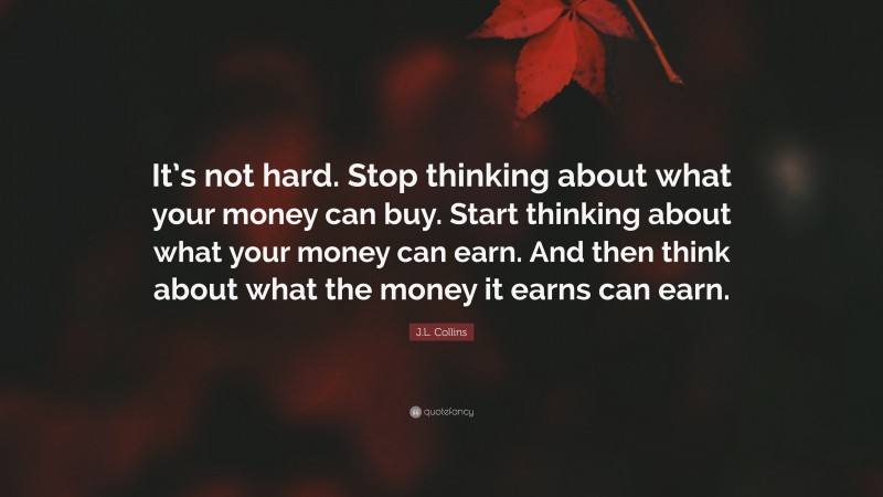 J.L. Collins Quote: “It’s not hard. Stop thinking about what your money can buy. Start thinking about what your money can earn. And then think about what the money it earns can earn.”