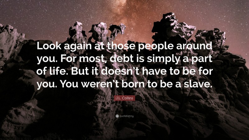 J.L. Collins Quote: “Look again at those people around you. For most, debt is simply a part of life. But it doesn’t have to be for you. You weren’t born to be a slave.”