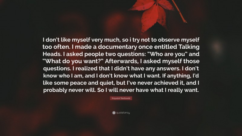 Krzysztof Kieślowski Quote: “I don’t like myself very much, so i try not to observe myself too often. I made a documentary once entitled Talking Heads. I asked people two questions: “Who are you” and “What do you want?” Afterwards, I asked myself those questions. I realized that I didn’t have any answers. I don’t know who I am, and I don’t know what I want. If anything, I’d like some peace and quiet, but I’ve never achieved it, and I probably never will. So I will never have what I really want.”