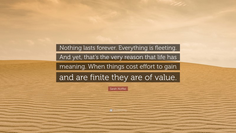 Sarah Noffke Quote: “Nothing lasts forever. Everything is fleeting. And yet, that’s the very reason that life has meaning. When things cost effort to gain and are finite they are of value.”