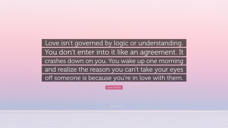 Sarah Noffke Quote: “Love isn’t governed by logic or understanding. You don’t enter into it like an agreement. It crashes down on you. You wake up one morning and realize the reason you can’t take your eyes off someone is because you’re in love with them.”
