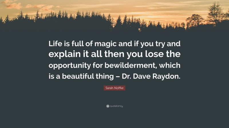 Sarah Noffke Quote: “Life is full of magic and if you try and explain it all then you lose the opportunity for bewilderment, which is a beautiful thing – Dr. Dave Raydon.”