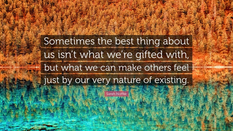 Sarah Noffke Quote: “Sometimes the best thing about us isn’t what we’re gifted with, but what we can make others feel just by our very nature of existing.”