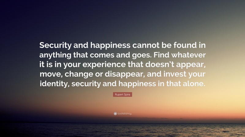 Rupert Spira Quote: “Security and happiness cannot be found in anything that comes and goes. Find whatever it is in your experience that doesn’t appear, move, change or disappear, and invest your identity, security and happiness in that alone.”