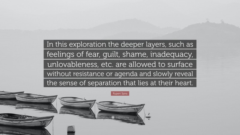 Rupert Spira Quote: “In this exploration the deeper layers, such as feelings of fear, guilt, shame, inadequacy, unlovableness, etc. are allowed to surface without resistance or agenda and slowly reveal the sense of separation that lies at their heart.”