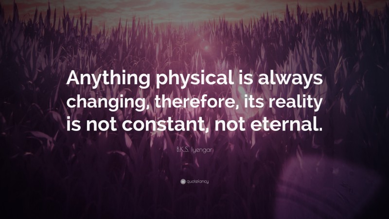 B.K.S. Iyengar Quote: “Anything physical is always changing, therefore, its reality is not constant, not eternal.”
