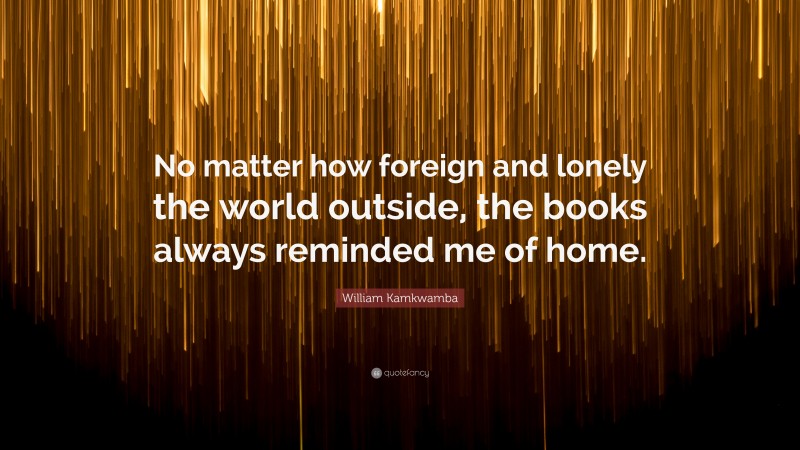 William Kamkwamba Quote: “No matter how foreign and lonely the world outside, the books always reminded me of home.”