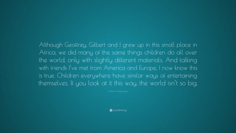 William Kamkwamba Quote: “Although Geoffrey, Gilbert and I grew up in this small place in Africa, we did many of the same things children do all over the world, only with slightly different materials. And talking with friends I’ve met from America and Europe, I now know this is true. Children everywhere have similar ways of entertaining themselves. If you look at it this way, the world isn’t so big.”