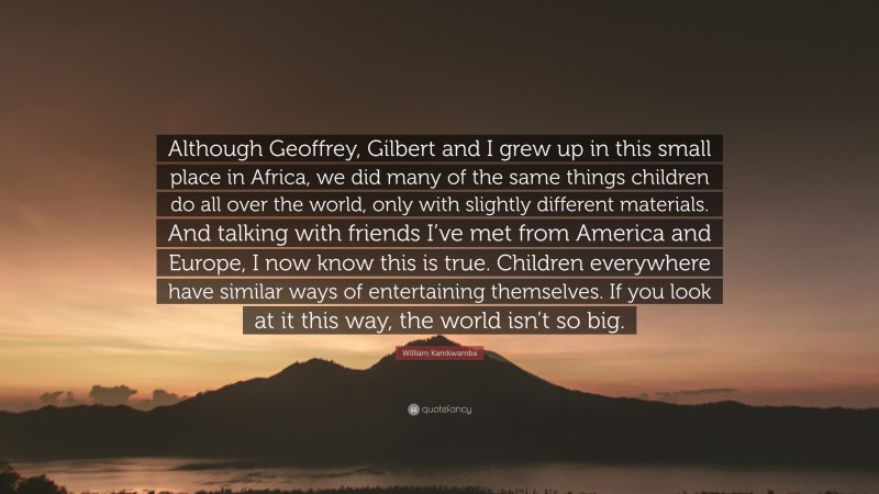 William Kamkwamba Quote: “Although Geoffrey, Gilbert and I grew up in this small place in Africa, we did many of the same things children do all over the world, only with slightly different materials. And talking with friends I’ve met from America and Europe, I now know this is true. Children everywhere have similar ways of entertaining themselves. If you look at it this way, the world isn’t so big.”
