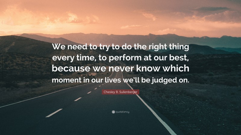 Chesley B. Sullenberger Quote: “We need to try to do the right thing every time, to perform at our best, because we never know which moment in our lives we’ll be judged on.”