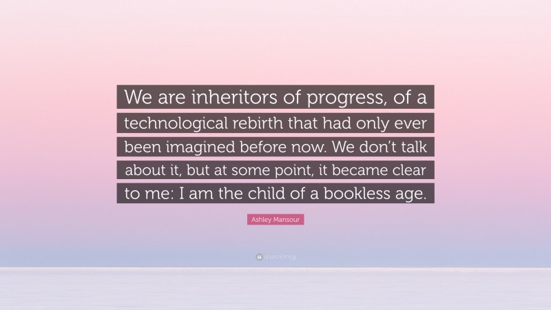 Ashley Mansour Quote: “We are inheritors of progress, of a technological rebirth that had only ever been imagined before now. We don’t talk about it, but at some point, it became clear to me: I am the child of a bookless age.”