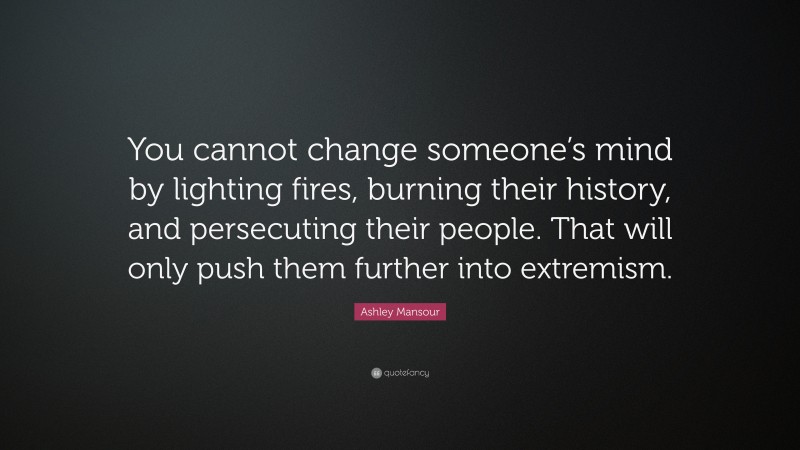 Ashley Mansour Quote: “You cannot change someone’s mind by lighting fires, burning their history, and persecuting their people. That will only push them further into extremism.”