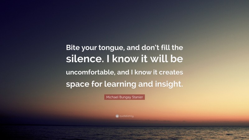 Michael Bungay Stanier Quote: “Bite your tongue, and don’t fill the silence. I know it will be uncomfortable, and I know it creates space for learning and insight.”